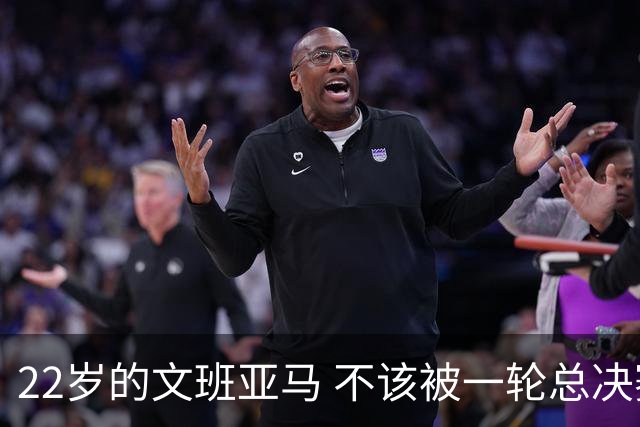 22岁的文班亚马 不该被一轮总决赛定义